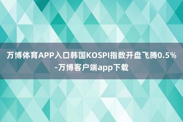 万博体育APP入口韩国KOSPI指数开盘飞腾0.5%-万博客户端app下载