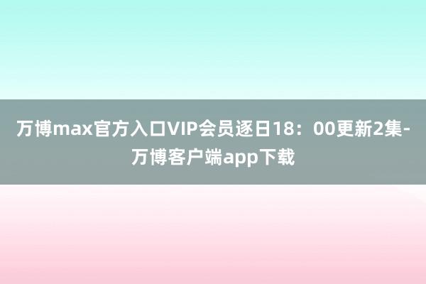 万博max官方入口VIP会员逐日18：00更新2集-万博客户端app下载