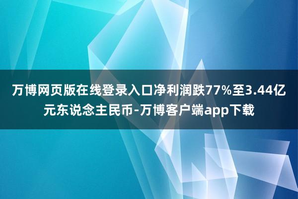 万博网页版在线登录入口净利润跌77%至3.44亿元东说念主民币-万博客户端app下载