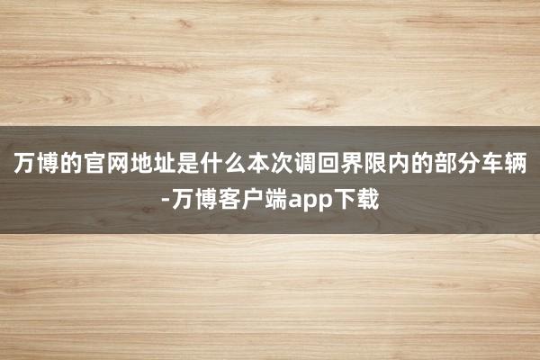 万博的官网地址是什么　　本次调回界限内的部分车辆-万博客户端app下载