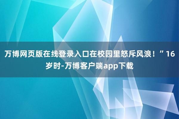 万博网页版在线登录入口在校园里怒斥风浪！”16岁时-万博客户端app下载