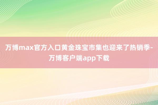 万博max官方入口黄金珠宝市集也迎来了热销季-万博客户端app下载