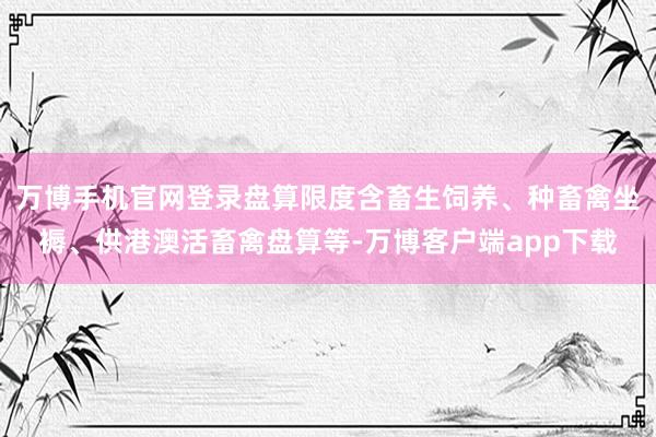 万博手机官网登录盘算限度含畜生饲养、种畜禽坐褥、供港澳活畜禽盘算等-万博客户端app下载