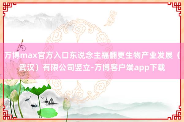 万博max官方入口东说念主福翻更生物产业发展（武汉）有限公司竖立-万博客户端app下载