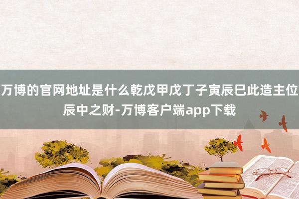 万博的官网地址是什么乾戊甲戊丁子寅辰巳此造主位辰中之财-万博客户端app下载