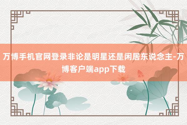 万博手机官网登录非论是明星还是闲居东说念主-万博客户端app下载