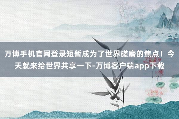 万博手机官网登录短暂成为了世界磋磨的焦点！今天就来给世界共享一下-万博客户端app下载