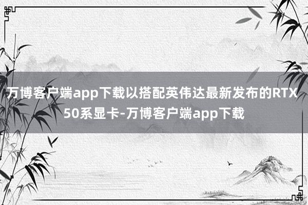 万博客户端app下载以搭配英伟达最新发布的RTX 50系显卡-万博客户端app下载