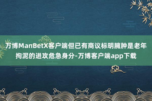 万博ManBetX客户端但已有商议标明臃肿是老年拘泥的进攻危急身分-万博客户端app下载