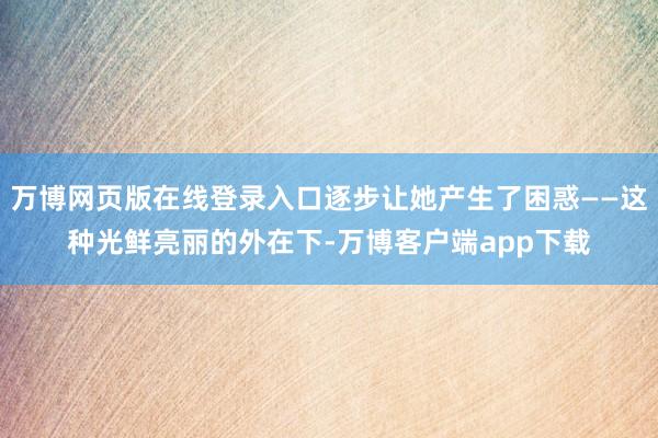 万博网页版在线登录入口逐步让她产生了困惑——这种光鲜亮丽的外在下-万博客户端app下载