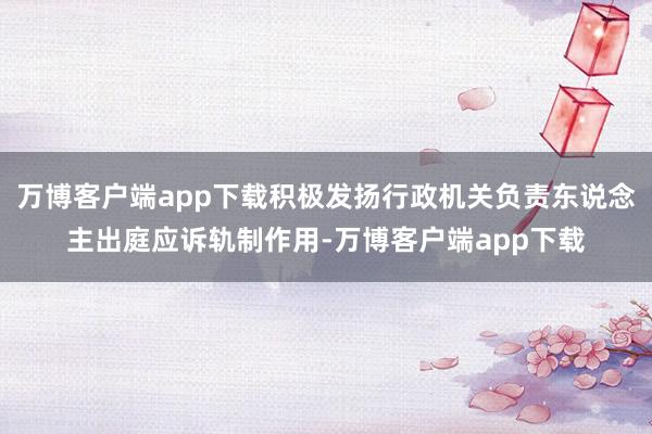 万博客户端app下载积极发扬行政机关负责东说念主出庭应诉轨制作用-万博客户端app下载