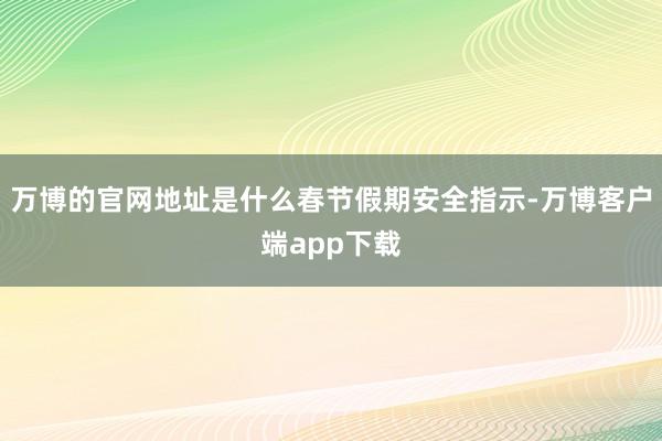 万博的官网地址是什么春节假期安全指示-万博客户端app下载