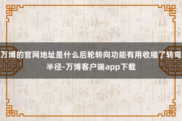 万博的官网地址是什么后轮转向功能有用收缩了转弯半径-万博客户端app下载