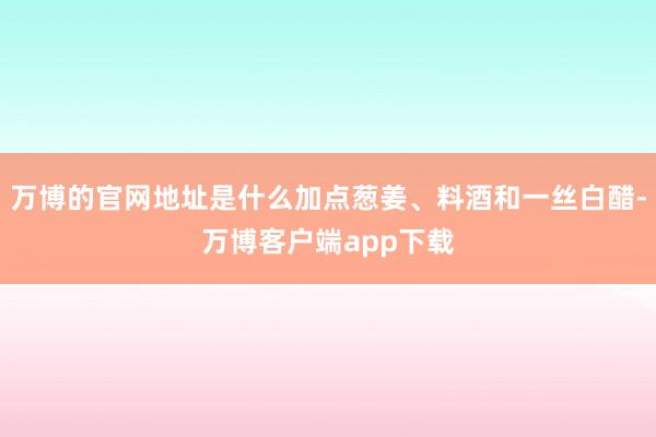 万博的官网地址是什么加点葱姜、料酒和一丝白醋-万博客户端app下载