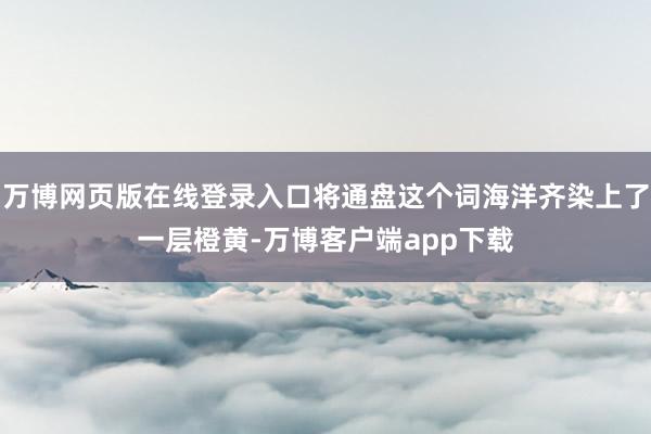 万博网页版在线登录入口将通盘这个词海洋齐染上了一层橙黄-万博客户端app下载