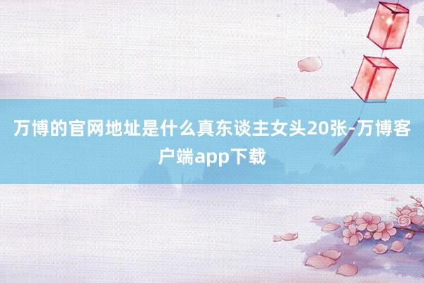 万博的官网地址是什么真东谈主女头20张-万博客户端app下载