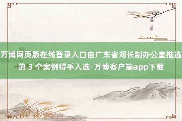 万博网页版在线登录入口由广东省河长制办公室推选的 3 个案例得手入选-万博客户端app下载