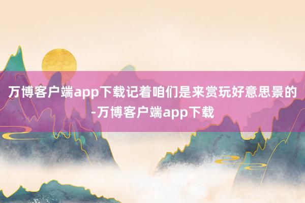 万博客户端app下载记着咱们是来赏玩好意思景的-万博客户端app下载