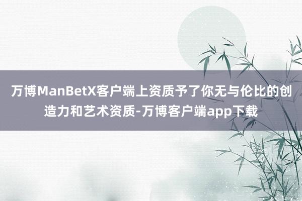 万博ManBetX客户端上资质予了你无与伦比的创造力和艺术资质-万博客户端app下载