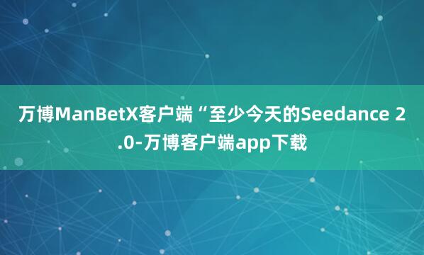 万博ManBetX客户端“至少今天的Seedance 2.0-万博客户端app下载