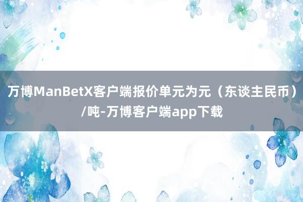 万博ManBetX客户端报价单元为元（东谈主民币）/吨-万博客户端app下载