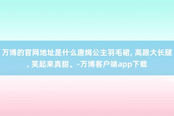 万博的官网地址是什么唐嫣公主羽毛裙, 高跟大长腿, 笑起来真甜。-万博客户端app下载