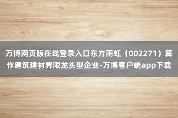 万博网页版在线登录入口东方雨虹（002271）算作建筑建材界限龙头型企业-万博客户端app下载