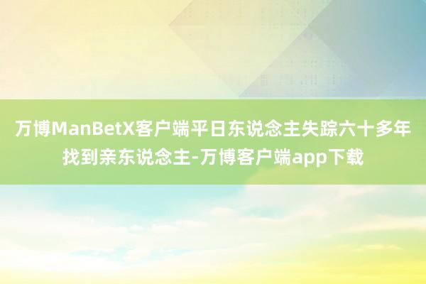 万博ManBetX客户端平日东说念主失踪六十多年找到亲东说念主-万博客户端app下载