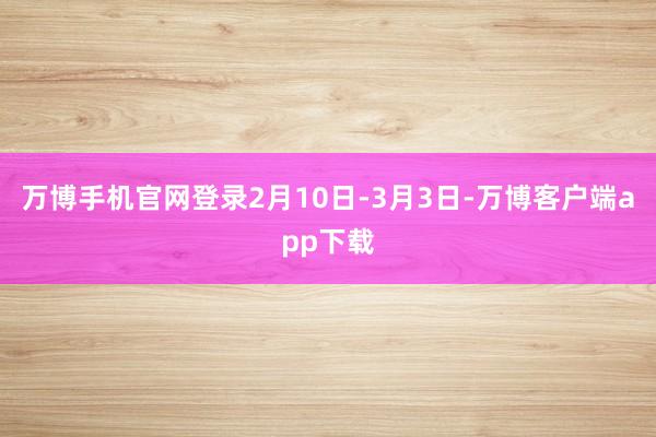 万博手机官网登录2月10日-3月3日-万博客户端app下载