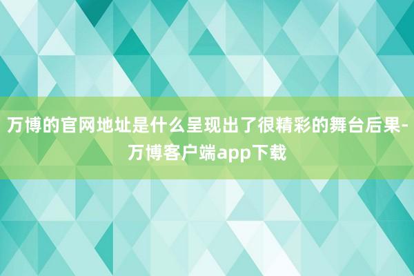 万博的官网地址是什么呈现出了很精彩的舞台后果-万博客户端app下载