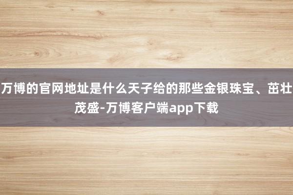 万博的官网地址是什么天子给的那些金银珠宝、茁壮茂盛-万博客户端app下载