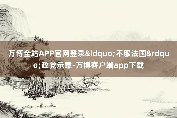万博全站APP官网登录&ldquo;不服法国&rdquo;政党示意-万博客户端app下载