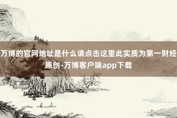 万博的官网地址是什么请点击这里此实质为第一财经原创-万博客户端app下载