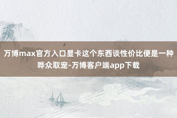 万博max官方入口显卡这个东西谈性价比便是一种哗众取宠-万博客户端app下载