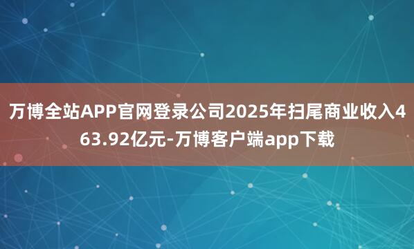 万博全站APP官网登录公司2025年扫尾商业收入463.92亿元-万博客户端app下载