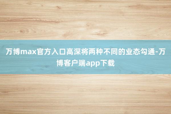 万博max官方入口高深将两种不同的业态勾通-万博客户端app下载
