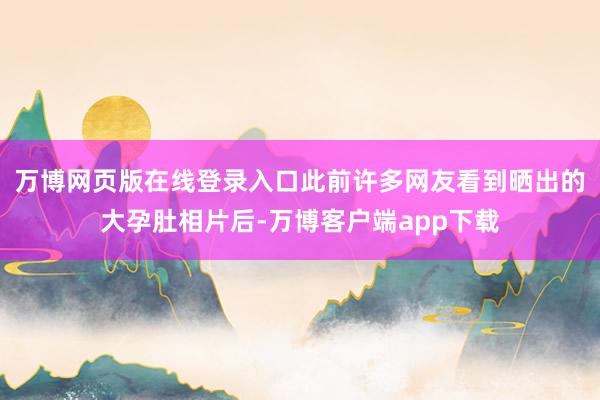万博网页版在线登录入口此前许多网友看到晒出的大孕肚相片后-万博客户端app下载