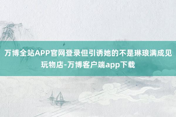 万博全站APP官网登录但引诱她的不是琳琅满成见玩物店-万博客户端app下载