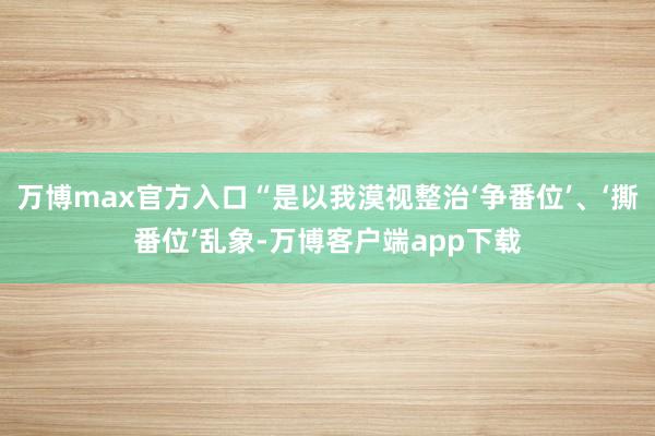 万博max官方入口“是以我漠视整治‘争番位’、‘撕番位’乱象-万博客户端app下载