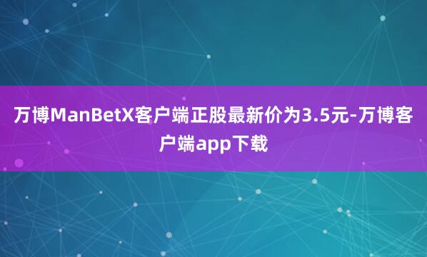 万博ManBetX客户端正股最新价为3.5元-万博客户端app下载