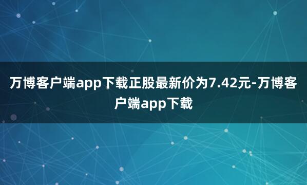 万博客户端app下载正股最新价为7.42元-万博客户端app下载