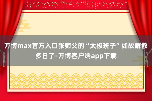 万博max官方入口张师父的“太极班子”如故解散多日了-万博客户端app下载