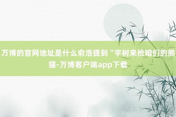 万博的官网地址是什么俞浩提到“宇树来抢咱们的熊猫-万博客户端app下载