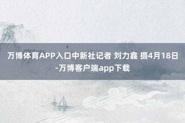 万博体育APP入口中新社记者 刘力鑫 摄4月18日-万博客户端app下载