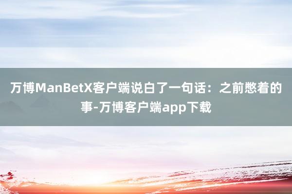 万博ManBetX客户端说白了一句话：之前憋着的事-万博客户端app下载