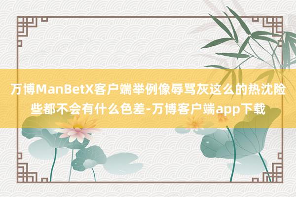 万博ManBetX客户端举例像辱骂灰这么的热沈险些都不会有什么色差-万博客户端app下载