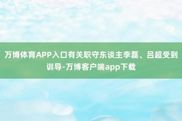 万博体育APP入口有关职守东谈主李磊、吕超受到训导-万博客户端app下载