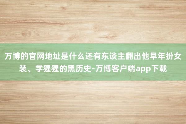 万博的官网地址是什么还有东谈主翻出他早年扮女装、学猩猩的黑历史-万博客户端app下载