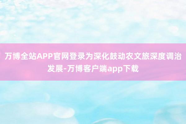 万博全站APP官网登录为深化鼓动农文旅深度调治发展-万博客户端app下载