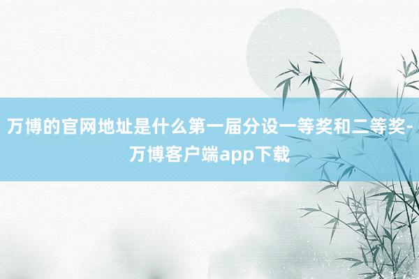 万博的官网地址是什么第一届分设一等奖和二等奖-万博客户端app下载